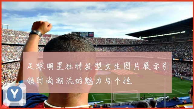 足球明星独特发型女生图片展示引领时尚潮流的魅力与个性