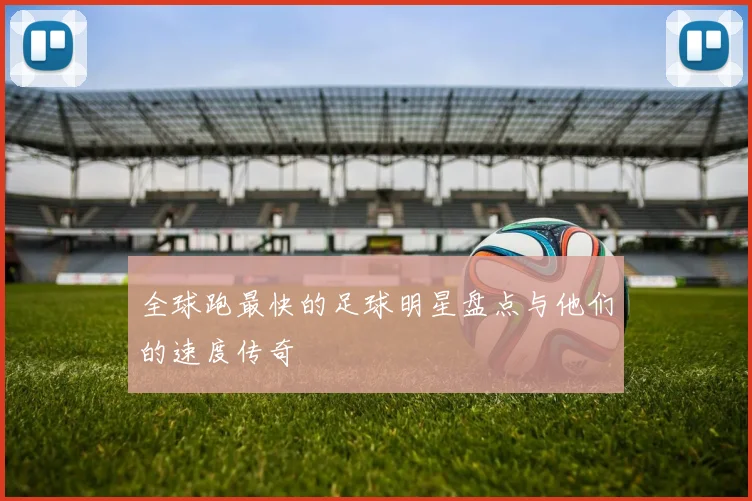 全球跑最快的足球明星盘点与他们的速度传奇