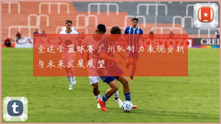 全运会篮球赛广州队耐力表现分析与未来发展展望