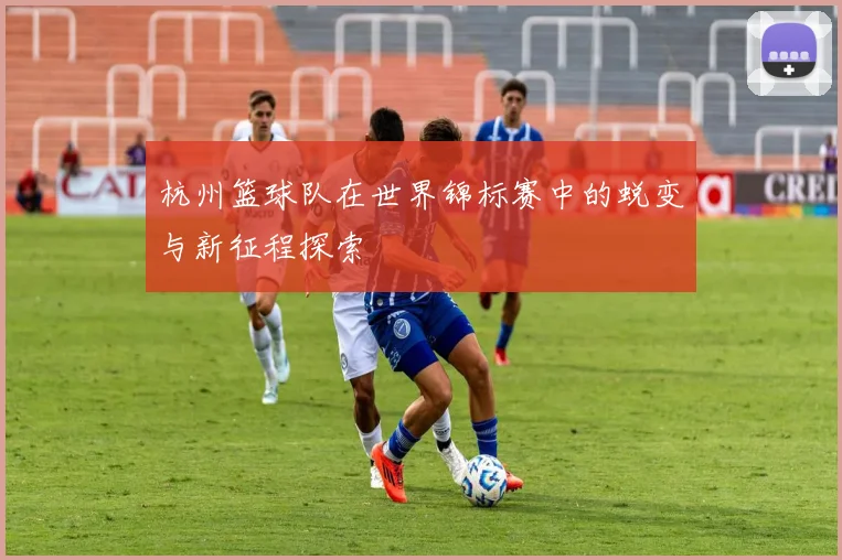 杭州篮球队在世界锦标赛中的蜕变与新征程探索