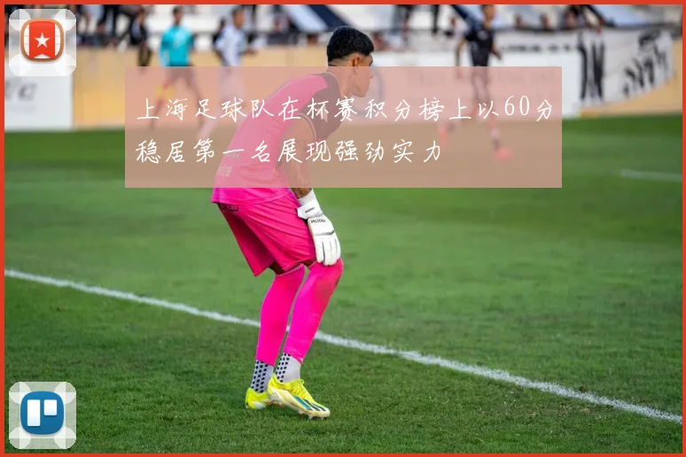 上海足球队在杯赛积分榜上以60分稳居第一名展现强劲实力