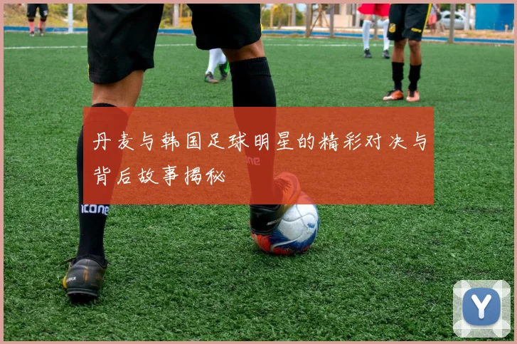 丹麦与韩国足球明星的精彩对决与背后故事揭秘