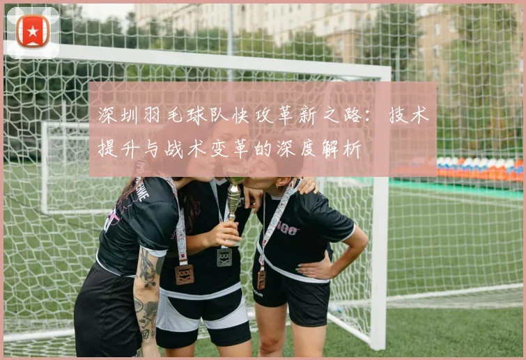 深圳羽毛球队快攻革新之路：技术提升与战术变革的深度解析