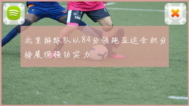 北京排球队以84分领跑亚运会积分榜展现强劲实力