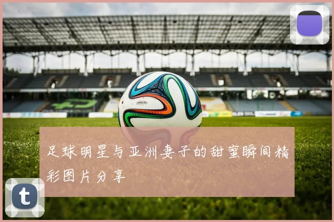 足球明星与亚洲妻子的甜蜜瞬间精彩图片分享