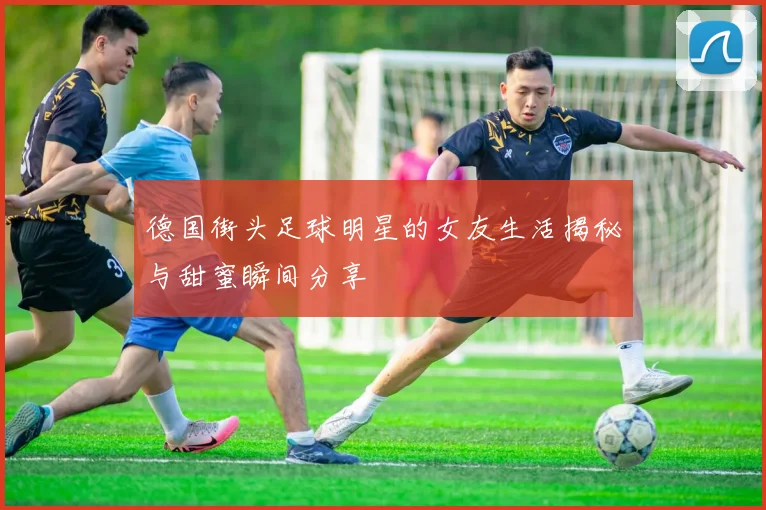 德国街头足球明星的女友生活揭秘与甜蜜瞬间分享