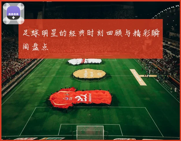 足球明星的经典时刻回顾与精彩瞬间盘点