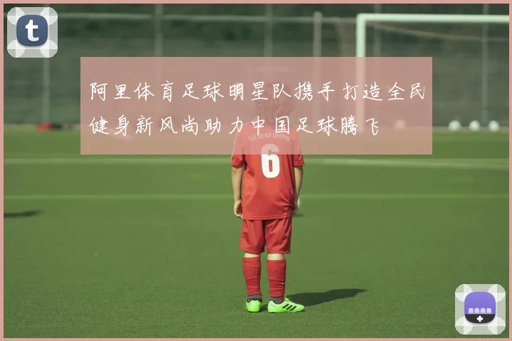 阿里体育足球明星队携手打造全民健身新风尚助力中国足球腾飞