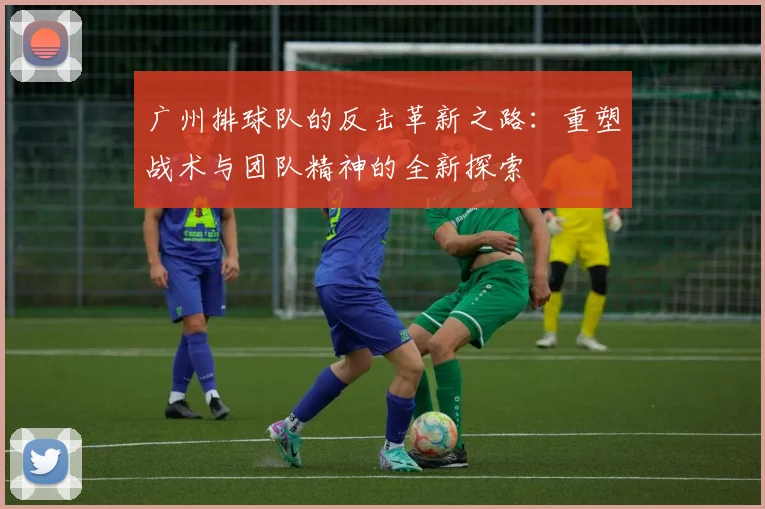 广州排球队的反击革新之路：重塑战术与团队精神的全新探索