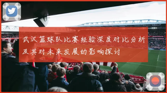 武汉篮球队比赛经验深度对比分析及其对未来发展的影响探讨