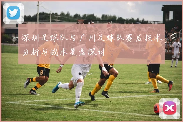 深圳足球队与广州足球队赛后技术分析与战术复盘探讨
