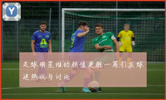 足球明星谁的颜值更胜一筹引发球迷热议与讨论