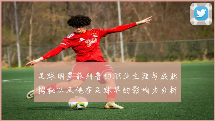 足球明星菲利普的职业生涯与成就揭秘以及他在足球界的影响力分析