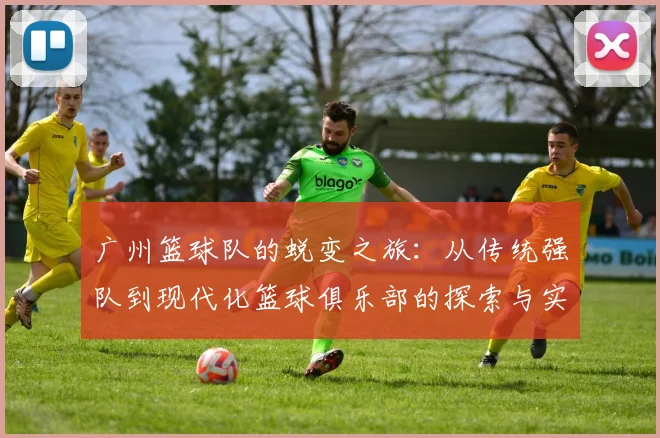 广州篮球队的蜕变之旅：从传统强队到现代化篮球俱乐部的探索与实践
