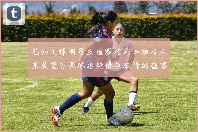 巴西足球明星友谊赛精彩回顾与未来展望齐聚球迷热情与激情的盛宴