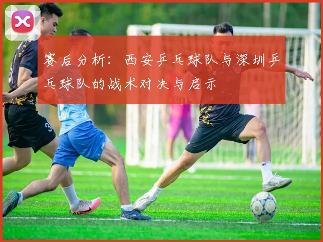 赛后分析：西安乒乓球队与深圳乒乓球队的战术对决与启示