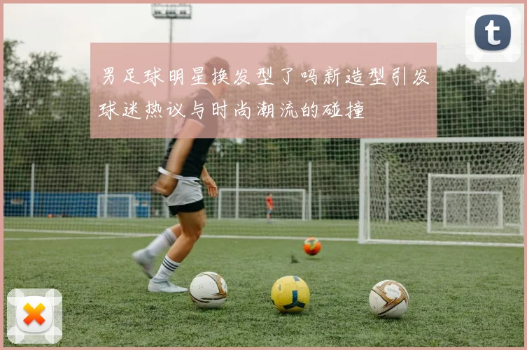 男足球明星换发型了吗新造型引发球迷热议与时尚潮流的碰撞
