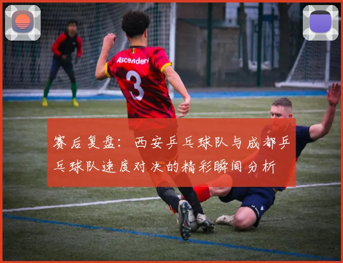 赛后复盘：西安乒乓球队与成都乒乓球队速度对决的精彩瞬间分析