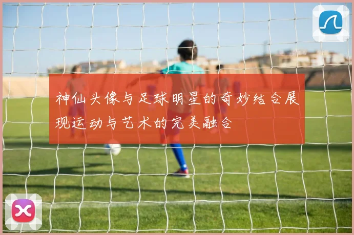 神仙头像与足球明星的奇妙结合展现运动与艺术的完美融合