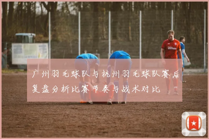 广州羽毛球队与杭州羽毛球队赛后复盘分析比赛节奏与战术对比