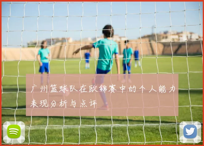 广州篮球队在欧锦赛中的个人能力表现分析与点评