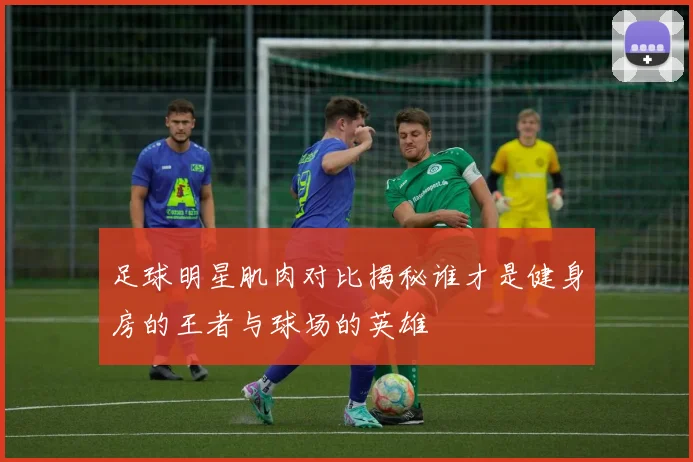 足球明星肌肉对比揭秘谁才是健身房的王者与球场的英雄