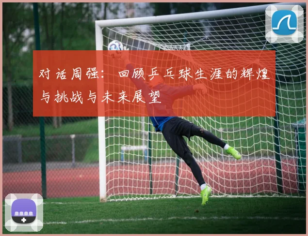 对话周强：回顾乒乓球生涯的辉煌与挑战与未来展望
