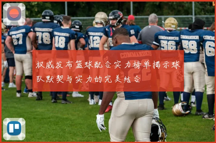 权威发布篮球配合实力榜单揭示球队默契与实力的完美结合