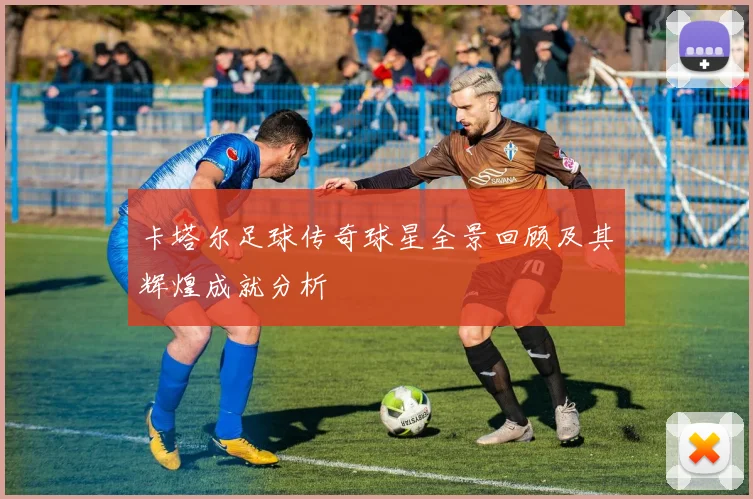 卡塔尔足球传奇球星全景回顾及其辉煌成就分析