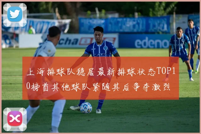 上海排球队稳居最新排球状态TOP10榜首其他球队紧随其后争夺激烈