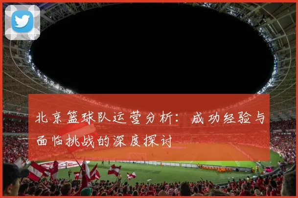北京篮球队运营分析：成功经验与面临挑战的深度探讨