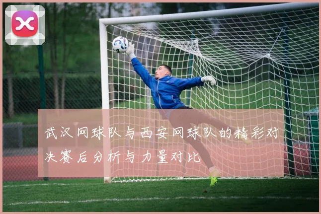 武汉网球队与西安网球队的精彩对决赛后分析与力量对比
