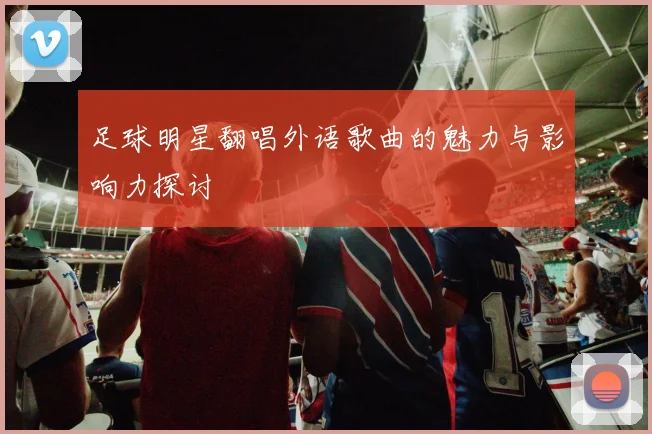 足球明星翻唱外语歌曲的魅力与影响力探讨