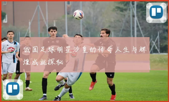 俄国足球明星沙皇的传奇人生与辉煌成就探秘