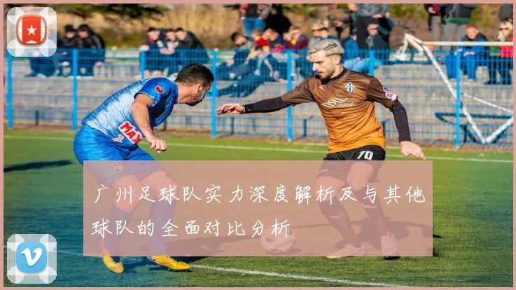 广州足球队实力深度解析及与其他球队的全面对比分析
