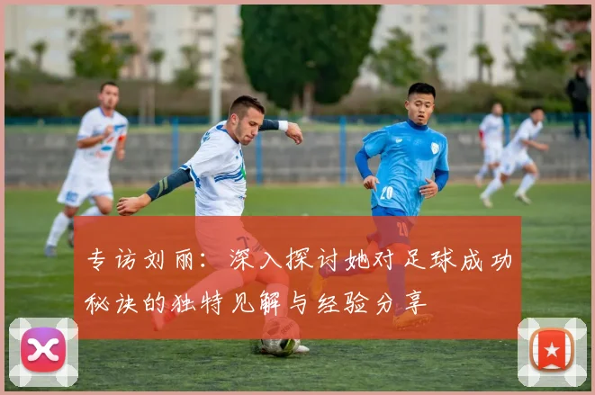 专访刘丽：深入探讨她对足球成功秘诀的独特见解与经验分享