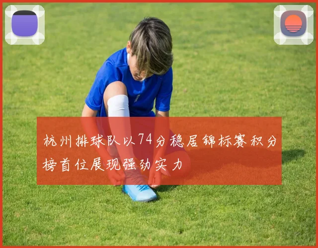 杭州排球队以74分稳居锦标赛积分榜首位展现强劲实力