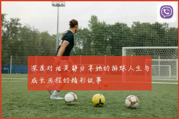 深度对话吴静分享她的排球人生与成长历程的精彩故事