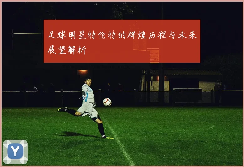 足球明星特伦特的辉煌历程与未来展望解析