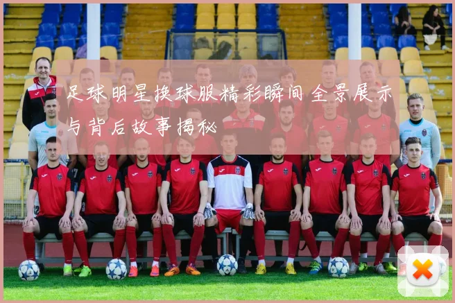 足球明星换球服精彩瞬间全景展示与背后故事揭秘