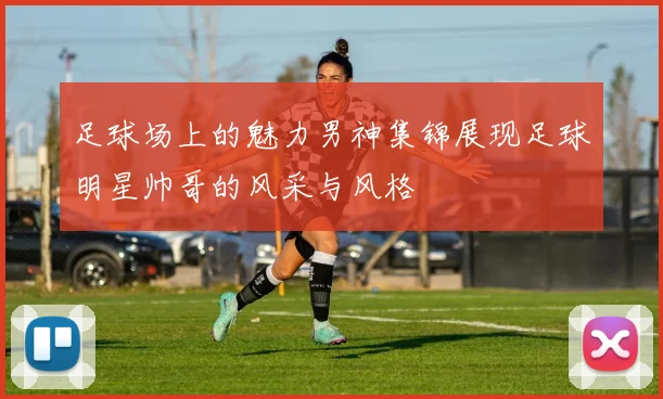 足球场上的魅力男神集锦展现足球明星帅哥的风采与风格