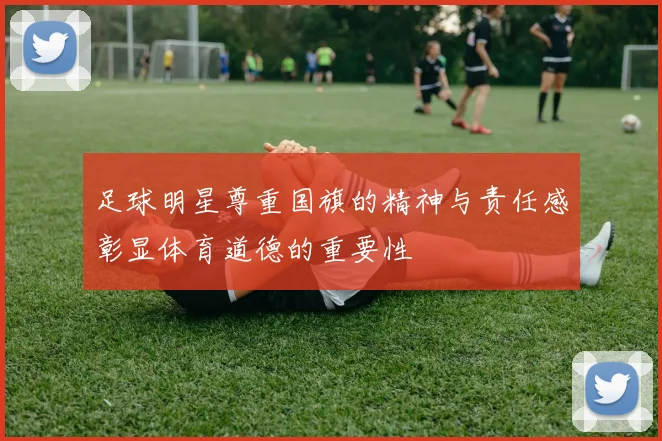 足球明星尊重国旗的精神与责任感彰显体育道德的重要性