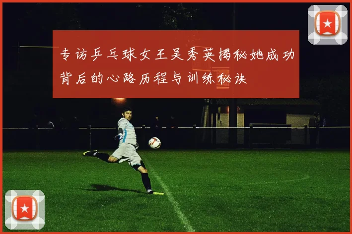 专访乒乓球女王吴秀英揭秘她成功背后的心路历程与训练秘诀