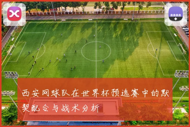 西安网球队在世界杯预选赛中的默契配合与战术分析