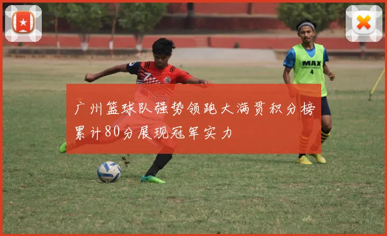广州篮球队强势领跑大满贯积分榜累计80分展现冠军实力