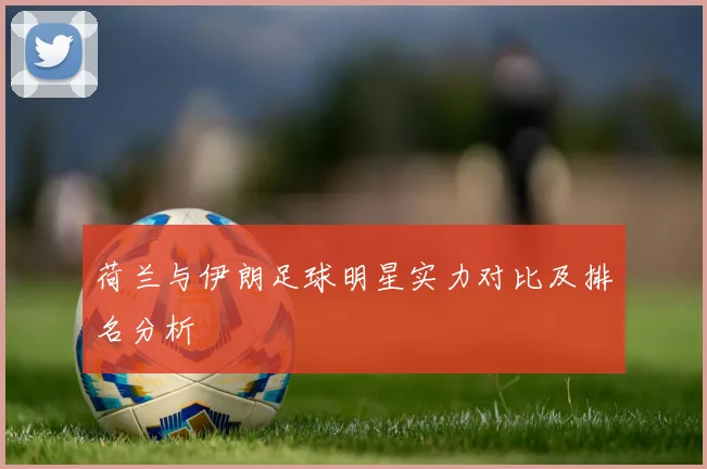 荷兰与伊朗足球明星实力对比及排名分析