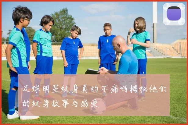 足球明星纹身真的不痛吗揭秘他们的纹身故事与感受