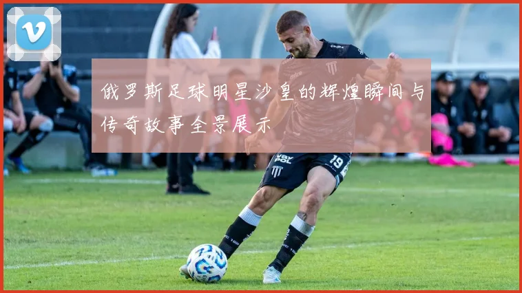 俄罗斯足球明星沙皇的辉煌瞬间与传奇故事全景展示