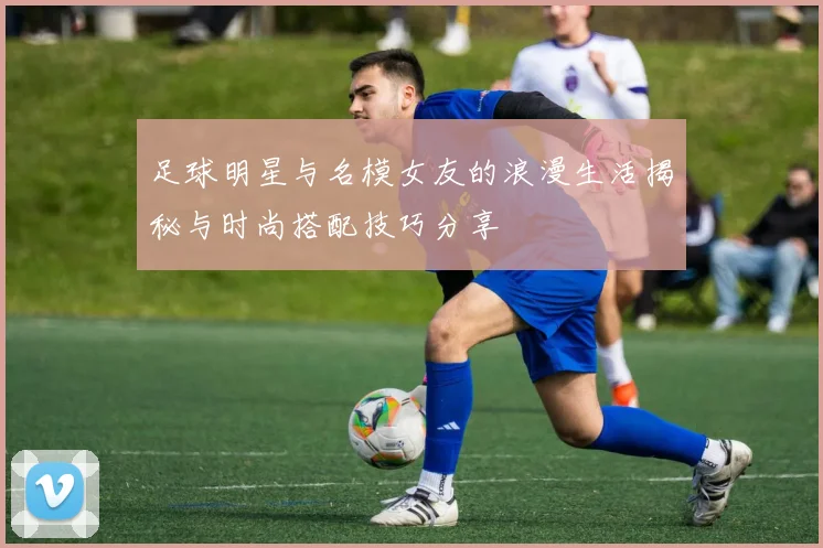 足球明星与名模女友的浪漫生活揭秘与时尚搭配技巧分享