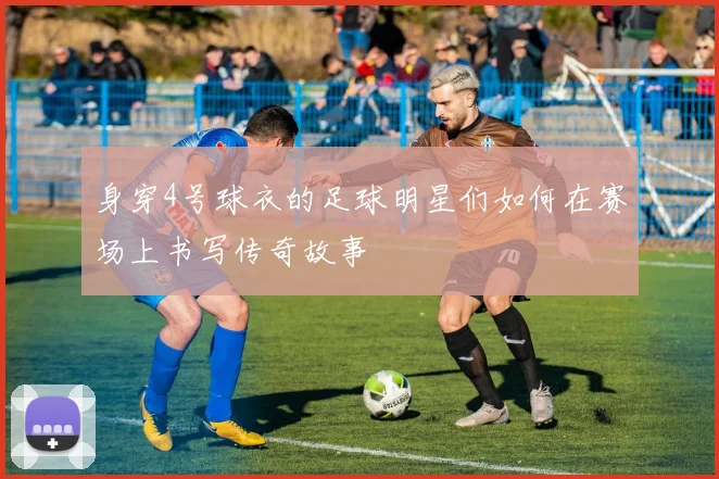 身穿4号球衣的足球明星们如何在赛场上书写传奇故事